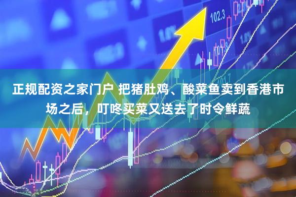 正规配资之家门户 把猪肚鸡、酸菜鱼卖到香港市场之后，叮咚买菜又送去了时令鲜蔬