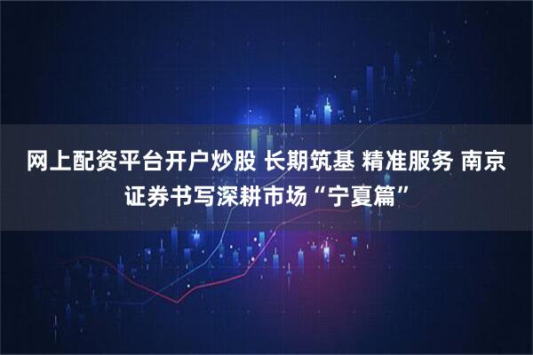 网上配资平台开户炒股 长期筑基 精准服务 南京证券书写深耕市场“宁夏篇”