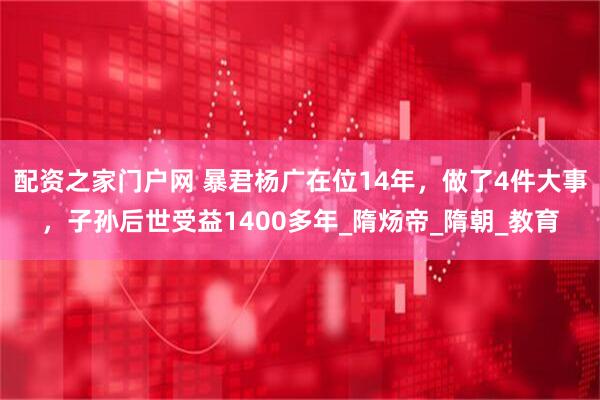 配资之家门户网 暴君杨广在位14年，做了4件大事，子孙后世受益1400多年_隋炀帝_隋朝_教育