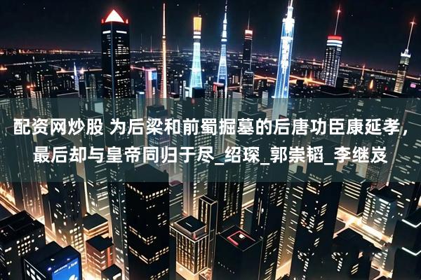 配资网炒股 为后梁和前蜀掘墓的后唐功臣康延孝，最后却与皇帝同归于尽_绍琛_郭崇韬_李继岌