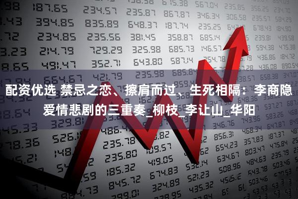 配资优选 禁忌之恋、擦肩而过、生死相隔：李商隐爱情悲剧的三重奏_柳枝_李让山_华阳