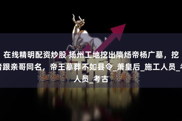 在线精明配资炒股 扬州工地挖出隋炀帝杨广墓，挖墓者跟亲哥同名，帝王墓葬不如县令_萧皇后_施工人员_考古