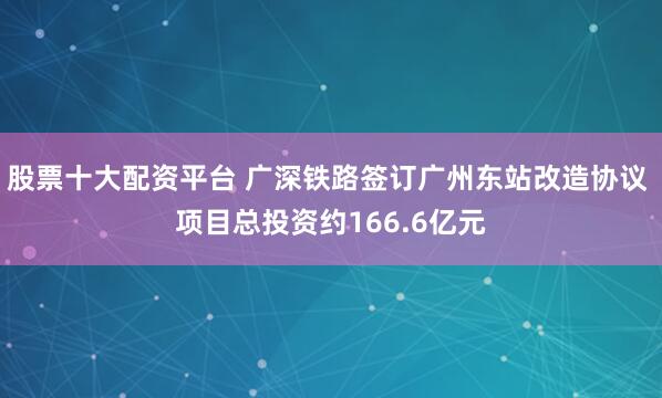 股票十大配资平台 广深铁路签订广州东站改造协议 项目总投资约166.6亿元