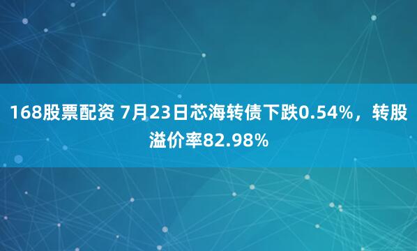 168股票配资 7月23日芯海转债下跌0.54%，转股溢价率82.98%