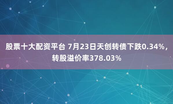 股票十大配资平台 7月23日天创转债下跌0.34%，转股溢价率378.03%