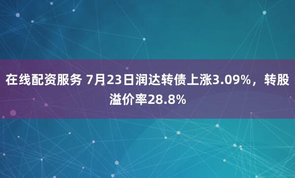 在线配资服务 7月23日润达转债上涨3.09%，转股溢价率28.8%
