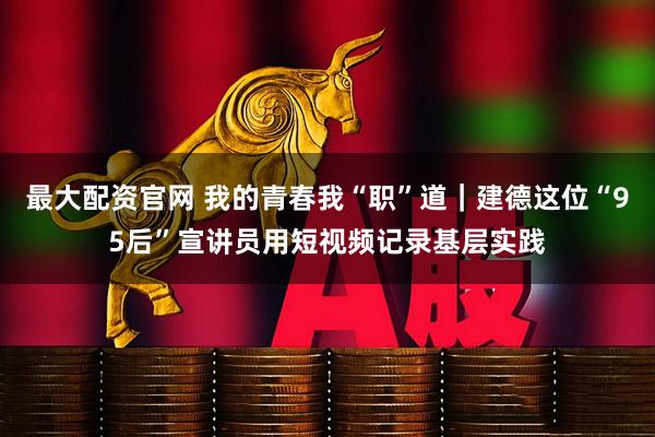 最大配资官网 我的青春我“职”道｜建德这位“95后”宣讲员用短视频记录基层实践