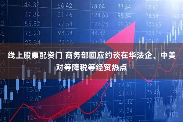 线上股票配资门 商务部回应约谈在华法企、中美对等降税等经贸热点